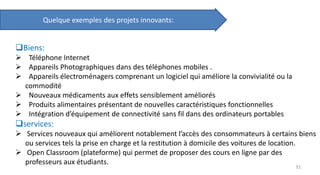 Quelque exemples des projets innovants:
Biens:
 Téléphone Internet
 Appareils Photographiques dans des téléphones mobiles .
 Appareils électroménagers comprenant un logiciel qui améliore la convivialité ou la
commodité
 Nouveaux médicaments aux effets sensiblement améliorés
 Produits alimentaires présentant de nouvelles caractéristiques fonctionnelles
 Intégration d’équipement de connectivité sans fil dans des ordinateurs portables
services:
 Services nouveaux qui améliorent notablement l’accès des consommateurs à certains biens
ou services tels la prise en charge et la restitution à domicile des voitures de location.
 Open Classroom (plateforme) qui permet de proposer des cours en ligne par des
professeurs aux étudiants.
31
 