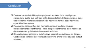 Conclusion
32
 L’innovation se doit d’être plus que jamais au cœur de la stratégie des
entreprises, quelle que soit leur taille. L’exacerbation de la concurrence dans
une économie mondialisée réclame de nouvelles formes et de nouvelles
capacités d’innovation.
 L’innovation est donc l’un des éléments moteurs fondamentaux de
développement de l’entreprise . Mais il expose l’entreprise à des risques et
des contraintes qu’elle doit absolument maîtriser.
 De nos jours une entreprise qui n’innove pas met son existence en danger.
C’est dans ce contexte que l’innovation ouverte prend toute sa place et tout
son sens.
 