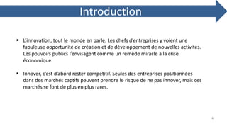 Introduction
 L’innovation, tout le monde en parle. Les chefs d’entreprises y voient une
fabuleuse opportunité de création et de développement de nouvelles activités.
Les pouvoirs publics l’envisagent comme un remède miracle à la crise
économique.
 Innover, c’est d’abord rester compétitif. Seules des entreprises positionnées
dans des marchés captifs peuvent prendre le risque de ne pas innover, mais ces
marchés se font de plus en plus rares.
4
 