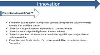 L’ invention, de quoi il s’agit??
Innovation
 L'invention est une notion technique qui consiste à imaginer une solution concrète
nouvelle d’un problème concret.
 L’invention n’est pas forcement exploitable ou commercialisable.
 L’invention est protégeable légalement à travers le brevet.
 L’invention peut être uniquement une description hypothétique sans jamais être
traduite en réalité.
 L’invention peut être le résultat d’un processus de R&D et ouvre le chemin vers
l’innovation.
7
 