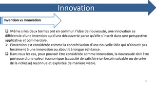Innovation
Invention vs Innovation
 Même si les deux termes ont en commun l’idée de nouveauté, une innovation se
différencie d’une invention ou d’une découverte parce qu’elle s’inscrit dans une perspective
applicative et commerciale.
 L’invention est considérée comme la concrétisation d’une nouvelle idée qui n’aboutit pas
forcément à une innovation ou aboutit à longue échéance.
 Dans tous les cas, pour pouvoir être considérée comme innovation, la nouveauté doit être
porteuse d'une valeur économique (capacité de satisfaire un besoin solvable ou de créer
de la richesse) reconnue et exploitée de manière viable.
8
 