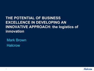 THE POTENTIAL OF BUSINESS
EXCELLENCE IN DEVELOPING AN
INNOVATIVE APPROACH: the logistics of
innovation

    Mark Brown
    Halcrow




1
 