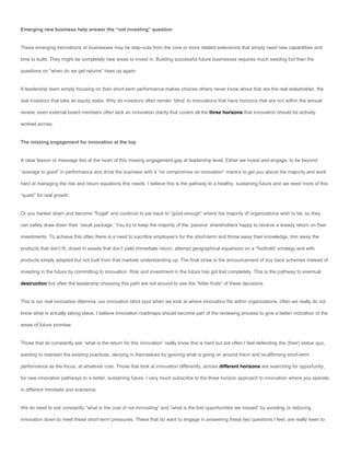Emerging new business help answer the “not investing” question


These emerging innovations or businesses may be step-outs from the core or more related extensions that simply need new capabilities and

time to build. They might be completely new areas to invest in. Building successful future businesses requires much seeding but then the

questions on “when do we get returns” rises up again-


A leadership team simply focusing on their short-term performance makes choices others never know about that are the real stakeholder, the

real investors that take an equity stake. Why do investors often remain ‘blind’ to innovations that have horizons that are not within the annual

review; even external board members often lack an innovation clarity that covers all the three horizons that innovation should be actively

worked across.


The missing engagement for innovation at the top


A clear lesson or message lies at the heart of this missing engagement gap at leadership level. Either we invest and engage, to be beyond

“average to good” in performance and drive the business with a “no compromise on innovation” mantra to get you above the majority and work

hard at managing the risk and return equations this needs. I believe this is the pathway to a healthy, sustaining future and we need more of this

“quest” for real growth.


Or you hanker down and become “frugal” and continue to par back to “good enough” where the majority of organizations wish to be, so they

can safely draw down their ‘result package,’ You try to keep the majority of the ‘passive’ shareholders happy to receive a steady return on their

investments. To achieve this often there is a need to sacrifice employee’s for the short-term and throw away their knowledge, trim away the

products that don’t fit, divest in assets that don’t yield immediate return, attempt geographical expansion on a “foothold” strategy and with

products simply adapted but not built from that markets understanding up. The final straw is the announcement of buy back schemes instead of

investing in the future by committing to innovation. Risk and investment in the future has got lost completely. This is the pathway to eventual

destruction but often the leadership choosing this path are not around to see the “bitter fruits” of these decisions.


This is our real innovation dilemma, our innovation blind spot when we look at where innovation fits within organizations, often we really do not

know what is actually taking place. I believe innovation roadmaps should become part of the reviewing process to give a better indication of the

areas of future promise.


Those that do constantly ask “what is the return for this innovation” really know this is hard but are often I feel defending the (their) status quo,

wanting to maintain the existing practices, denying in themselves by ignoring what is going on around them and re-affirming short-term

performance as the focus, at whatever cost. Those that look at innovation differently, across different horizons are searching for opportunity,

for new innovation pathways to a better, sustaining future. I very much subscribe to the three horizon approach to innovation where you operate

in different mindsets and scenarios.


We do need to ask constantly “what is the cost of not innovating” and “what is the lost opportunities we missed” by avoiding or reducing

innovation down to meet these short-term pressures. These that do want to engage in answering these two questions I feel, are really keen to
 