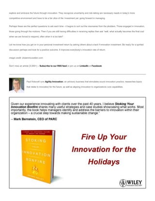explore and embrace the future through innovation. They recognize uncertainty and risk-taking are necessary needs in today’s more

competitive environment and have to be a fair slice of the ‘investment pie’ going forward in managing.


Perhaps these are the perfect questions to ask each time - it begins to sort out the visionaries from the plodders. Those engaged in innovation,

those going through the motions. Then if you are still having difficulties in receiving replies then ask “well, what actually becomes the final cost

when we are forced to respond, often when it is too late?


Let me know how you get on in your personal investment return by asking others about a lack if innovation investment. Be ready for a spirited

discussion perhaps and look for a positive outcome. It improves everybody’s innovation rate of return.


image credit: shawnmccadden.com


Don’t miss an article (5,000+) – Subscribe to our RSS feed or join us on LinkedIn or Facebook.




                   Paul Hobcraft runs Agility Innovation, an advisory business that stimulates sound innovation practice, researches topics

                   that relate to innovation for the future, as well as aligning innovation to organizations core capabilities.
 