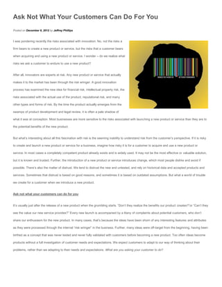 Ask Not What Your Customers Can Do For You
Posted on December 8, 2012 by Jeffrey Phillips


I was pondering recently the risks associated with innovation. No, not the risks a

firm bears to create a new product or service, but the risks that a customer bears

when acquiring and using a new product or service. I wonder – do we realize what

risks we ask a customer to endure to use a new product?


After all, innovators are experts at risk. Any new product or service that actually

makes it to the market has been through the risk wringer. A good innovation

process has examined the new idea for financial risk, intellectual property risk, the

risks associated with the actual use of the product, reputational risk, and many

other types and forms of risk. By the time the product actually emerges from the

swamps of product development and legal review, it is often a pale shadow of

what it was at conception. Most businesses are more sensitive to the risks associated with launching a new product or service than they are to

the potential benefits of the new product.


But what’s interesting about all this fascination with risk is the seeming inability to understand risk from the customer’s perspective. If it is risky

to create and launch a new product or service for a business, imagine how risky it is for a customer to acquire and use a new product or

service. In most cases a completely competent product already exists and is widely used. It may not be the most effective or valuable solution,

but it is known and trusted. Further, the introduction of a new product or service introduces change, which most people dislike and avoid if

possible. There’s also the matter of distrust. We tend to distrust the new and untested, and rely on historical data and accepted products and

services. Sometimes that distrust is based on good reasons, and sometimes it is based on outdated assumptions. But what a world of trouble

we create for a customer when we introduce a new product.


Ask not what your customers can do for you


It’s usually just after the release of a new product when the grumbling starts. “Don’t they realize the benefits our product creates?”or “Can’t they

see the value our new service provides?” Every new launch is accompanied by a litany of complaints about potential customers, who don’t

share our enthusiasm for the new product. In many cases, that’s because the ideas have been shorn of any interesting features and attributes

as they were processed through the internal “risk wringer” in the business. Further, many ideas were off-target from the beginning, having been

birthed as a concept that was never tested and never fully validated with customers before becoming a new product. Too often ideas become

products without a full investigation of customer needs and expectations. We expect customers to adapt to our way of thinking about their

problems, rather than we adapting to their needs and expectations. What are you asking your customer to do?
 