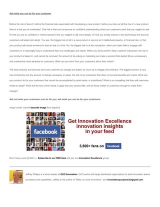 Ask what you can do for your customer



Before the risk of launch, before the financial risks associated with developing a new product, before you strip out all the risk of a new product,

there’s a risk you’ve overlooked. That risk is that you’ve become so confident understanding what your customers want that you neglect to ask.

Or that you are so confident in market research that you neglect to dig more deeply. Or that you simply impose a new technology and assume

customers will adapt and adopt. You see, the biggest risk of all in a new product or service isn’t intellectual property, or financial risk, or that

your product will cause someone to lose an eye or a limb. No, the biggest risk is at the conception, when your team fails to engage with

customers in a meaningful way to understand their true challenges and needs. When you fail to perform deep customer interaction, the risk in

your product is baked in, and cannot be removed. No amount of de-risking or marketing can make a product that started life as unnecessary

and unattractive more attractive to customers. What can you learn from your customers about their needs?


The best products and services don’t ask customers to change and adapt, so much as to engage and embrace. The biggest barriers to any

new introduction are the amount of change necessary to adopt, the risk of an investment that does not provide benefits and inertia. What can

your product do for your customers that cannot be accomplished by what exists, or substitutes? What is so compelling that they will overcome

inertia to adopt? What are the key unmet needs or gaps that your product fills, and do those matter to customers enough to make them

change?


Ask not what your customers can do for you, ask what you can do for your customers.


image credit: colorful barcode image from bigstock




Don’t miss a post (5,000+) – Subscribe to our RSS feed and join our Innovation Excellence group!




                 Jeffrey Phillips is a senior leader at OVO Innovation. OVO works with large distributed organizations to build innovation teams,

                 processes and capabilities. Jeffrey is the author of “Make us more Innovative”, and innovateonpurpose.blogspot.com.
 