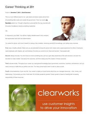 Career Thinking at 20+
Posted on December 7, 2012 by David Paschane


This is a much different post for me. I get asked a lot about career advice from

20 something folks inside and outside the government. Then my cousin Jay

Saunders asked me. I thought a blog that is personal like this may resonate with

Innovation Excellence’s twenty-something readership.


Jay,


In response to your letter: You will be a highly valuable asset to any company

that appreciates hard work and determination.


You asked for advice, and mine is based on making a few mistakes, mentoring several 20-somethings, and vetting many resumes.


First, keep a healthy attitude. Make sure you are dedicated to being the person who makes work a great experience for others. Employers

need employees with integrity, grit, and kindness. Do what you commit to do. Overcome barriers. Treat people well.


Second, always innovate. You don’t have to invent something new, just try to gain deep awareness of the work structure, and earn the

discretion to make it better. Care about the outcomes, and think clearly about the creation of those outcomes.


Third, educate wisely. Throughout your career you need general knowledge about government, economics, business, and behavior; and you

need a tool box of skills that you perfect over time. Too many school topics seem to add no value to work.


Fourth, show leadership of your own life. Your career is made up of proof points about how you managed resources – time, money, and

relationships. Concentrate your time. Avoid debt. Do not take people for granted. Career growth is based on leading with increasing

responsibility of these resources.
 