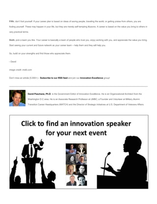 Fifth, don’t fool yourself. If your career plan is based on ideas of saving people, traveling the world, or getting praise from others, you are

fooling yourself. These may happen in your life, but they are merely self-tempting illusions. A career is based on the value you bring to others in

very practical terms.


Sixth, pick a team you like. Your career is basically a team of people who trust you, enjoy working with you, and appreciate the value you bring.

Start seeing your current and future network as your career team – help them and they will help you.


So, build on your strengths and find those who appreciate them.


- David


image credit: imdb.com


Don’t miss an article (5,000+) – Subscribe to our RSS feed and join our Innovation Excellence group!




                    David Paschane, Ph.D. is the Government Editor of Innovation Excellence. He is an Organizational Architect from the

                    Washington D.C area. He is an Associate Research Professor at UMBC; a Founder and Volunteer at Military Alumni

                    Transition Career Headquarters (MATCH) and the Director of Strategic Initiatives at U.S. Department of Veterans Affairs.
 