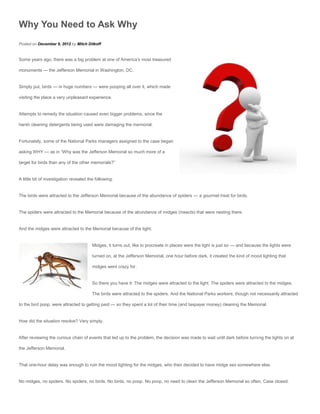 Why You Need to Ask Why
Posted on December 9, 2012 by Mitch Ditkoff


Some years ago, there was a big problem at one of America’s most treasured

monuments — the Jefferson Memorial in Washington, DC.


Simply put, birds — in huge numbers — were pooping all over it, which made

visiting the place a very unpleasant experience.


Attempts to remedy the situation caused even bigger problems, since the

harsh cleaning detergents being used were damaging the memorial.


Fortunately, some of the National Parks managers assigned to the case began

asking WHY — as in “Why was the Jefferson Memorial so much more of a

target for birds than any of the other memorials?”


A little bit of investigation revealed the following:


The birds were attracted to the Jefferson Memorial because of the abundance of spiders — a gourmet treat for birds.


The spiders were attracted to the Memorial because of the abundance of midges (insects) that were nesting there.


And the midges were attracted to the Memorial because of the light.


                                         Midges, it turns out, like to procreate in places were the light is just so — and because the lights were

                                         turned on, at the Jefferson Memorial, one hour before dark, it created the kind of mood lighting that

                                         midges went crazy for.


                                         So there you have it: The midges were attracted to the light. The spiders were attracted to the midges.

                                         The birds were attracted to the spiders. And the National Parks workers, though not necessarily attracted

to the bird poop, were attracted to getting paid — so they spent a lot of their time (and taxpayer money) cleaning the Memorial.


How did the situation resolve? Very simply.


After reviewing the curious chain of events that led up to the problem, the decision was made to wait until dark before turning the lights on at

the Jefferson Memorial.


That one-hour delay was enough to ruin the mood lighting for the midges, who then decided to have midge sex somewhere else.


No midges, no spiders. No spiders, no birds. No birds, no poop. No poop, no need to clean the Jefferson Memorial so often. Case closed.
 