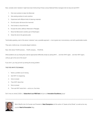 Now, consider what “solutions” might have been forthcoming if those curious National Parks managers did not stop and ask WHY:



     1.   Hire more workers to clean the Memorial

     2.   Ask existing workers to work overtime

     3.   Experiment with different kinds of cleaning materials

     4.   Put bird poison all around the memorial

     5.   Hire hunters to shoot the birds

     6.   Encase the entire Jefferson Memorial in Plexiglas

     7.   Move the Memorial to another part of Washington

     8.   Close the site to the general public



Technically speaking, each of the above “solutions” was a possible approach — but at great cost, inconvenience, and with questionable results.


They were, shall we say, not exactly elegant solutions.


Now, think about YOUR business… YOUR company… YOUR life.


What problems are you facing that could be approached differently simply by asking WHY…. and then WHY again… and then WHY again..

until you get to the core of the issue?


If you don’t, you may just end up solving the wrong problem.


THE FIVE WHYS TECHNIQUE



     1.   Name a problem you’re having

     2.   Ask WHY it’s happening

     3.   Get an answer

     4.   Then WHY about that

     5.   Get an answer

     6.   Then ask WHY about that — and so on, five times



Don’t miss an article (5,000+) – Subscribe to our RSS feed and join our Innovation Excellence group!




                 Mitch Ditkoff is the Co-Founder and President of Idea Champions and the author of “Awake at the Wheel”, as well as the very

                 popular Heart of Innovation blog.
 