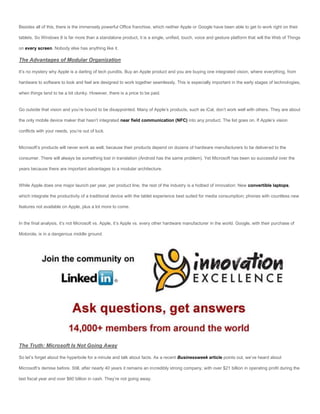 Besides all of this, there is the immensely powerful Office franchise, which neither Apple or Google have been able to get to work right on their

tablets. So Windows 8 is far more than a standalone product, it is a single, unified, touch, voice and gesture platform that will the Web of Things

on every screen. Nobody else has anything like it.

The Advantages of Modular Organization

It’s no mystery why Apple is a darling of tech pundits. Buy an Apple product and you are buying one integrated vision, where everything, from

hardware to software to look and feel are designed to work together seamlessly. This is especially important in the early stages of technologies,

when things tend to be a bit clunky. However, there is a price to be paid.


Go outside that vision and you’re bound to be disappointed. Many of Apple’s products, such as iCal, don’t work well with others. They are about

the only mobile device maker that hasn’t integrated near field communication (NFC) into any product. The list goes on. If Apple’s vision

conflicts with your needs, you’re out of luck.


Microsoft’s products will never work as well, because their products depend on dozens of hardware manufacturers to be delivered to the

consumer. There will always be something lost in translation (Android has the same problem). Yet Microsoft has been so successful over the

years because there are important advantages to a modular architecture.


While Apple does one major launch per year, per product line, the rest of the industry is a hotbed of innovation: New convertible laptops,

which integrate the productivity of a traditional device with the tablet experience best suited for media consumption; phones with countless new

features not available on Apple, plus a lot more to come.


In the final analysis, it’s not Microsoft vs. Apple, it’s Apple vs. every other hardware manufacturer in the world. Google, with their purchase of

Motorola, is in a dangerous middle ground.




The Truth: Microsoft Is Not Going Away

So let’s forget about the hyperbole for a minute and talk about facts. As a recent Businessweek article points out, we’ve heard about

Microsoft’s demise before. Still, after nearly 40 years it remains an incredibly strong company, with over $21 billion in operating profit during the

last fiscal year and over $60 billion in cash. They’re not going away.
 
