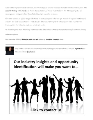 Add to that their impressive lead with enterprises, two of the most popular consumer products on the market with xBox and Kinect, some of the

coolest technology on the planet, a set of smart alliances that have put them on the forefront of the Web of Things along with a new

operating system to integrate it all and Microsoft’s best days might very well be yet to come.


None of this is a knock on Apple or Google, both of which are fabulous companies in their own right. However, the argument that Microsoft is

on death’s door simply because Windows 8 and Surface, two of the most ambitious products in the company’s history haven’t become

breakaway hits in their first weeks, simply does not hold up to scrutiny.


We are entering a new phase of technology and Microsoft will be at the center of it. Anybody who says otherwise is just not thinking seriously.


image credit: phys.org


Don’t miss a post (5,000+) – Subscribe to our RSS feed and join our Innovation Excellence group!




                 Greg Satell is a consultant who concentrates on media, marketing and innovation. Check out at his site, Digital Tonto and

                 follow him on twitter @digitaltonto
 