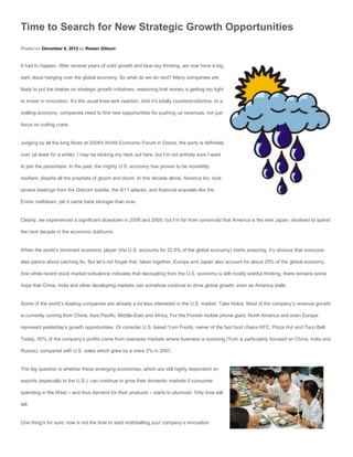 Time to Search for New Strategic Growth Opportunities
Posted on December 8, 2012 by Rowan Gibson


It had to happen. After several years of solid growth and blue sky thinking, we now have a big,

dark cloud hanging over the global economy. So what do we do next? Many companies are

likely to put the brakes on strategic growth initiatives, reasoning that money is getting too tight

to invest in innovation. It’s the usual knee-jerk reaction. And it’s totally counterproductive. In a

stalling economy, companies need to find new opportunities for pushing up revenues, not just

focus on cutting costs.


Judging by all the long faces at 2009′s World Economic Forum in Davos, the party is definitely

over (at least for a while). I may be sticking my neck out here, but I’m not entirely sure I want

to join the pessimists. In the past, the mighty U.S. economy has proven to be incredibly

resilient, despite all the prophets of gloom and doom. In this decade alone, America Inc. took

severe beatings from the Dotcom bubble, the 9/11 attacks, and financial scandals like the

Enron meltdown, yet it came back stronger than ever.


Clearly, we experienced a significant slowdown in 2008 and 2009, but I’m far from convinced that America is the new Japan, destined to spend

the next decade in the economic doldrums.


When the world’s dominant economic player (the U.S. accounts for 22.5% of the global economy) starts sneezing, it’s obvious that everyone

else panics about catching flu. But let’s not forget that, taken together, Europe and Japan also account for about 25% of the global economy.

And while recent stock market turbulence indicates that decoupling from the U.S. economy is still mostly wishful thinking, there remains some

hope that China, India and other developing markets can somehow continue to drive global growth, even as America stalls.


Some of the world’s leading companies are already a lot less interested in the U.S. market. Take Nokia. Most of the company’s revenue growth

is currently coming from China, Asia Pacific, Middle-East and Africa. For the Finnish mobile phone giant, North America and even Europe

represent yesterday’s growth opportunities. Or consider U.S. based Yum Foods, owner of the fast food chains KFC, Pizza Hut and Taco Bell.

Today, 50% of the company’s profits come from overseas markets where business is booming (Yum is particularly focused on China, India and

Russia), compared with U.S. sales which grew by a mere 2% in 2007.


The big question is whether these emerging economies, which are still highly dependent on

exports (especially to the U.S.), can continue to grow their domestic markets if consumer

spending in the West – and thus demand for their products – starts to plummet. Only time will

tell.


One thing’s for sure: now is not the time to start mothballing your company’s innovation
 