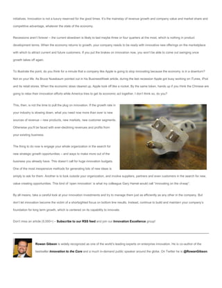 initiatives. Innovation is not a luxury reserved for the good times. It’s the mainstay of revenue growth and company value and market share and

competitive advantage, whatever the state of the economy.


Recessions aren’t forever – the current slowdown is likely to last maybe three or four quarters at the most, which is nothing in product

development terms. When the economy returns to growth, your company needs to be ready with innovative new offerings on the marketplace

with which to attract current and future customers. If you put the brakes on innovation now, you won’t be able to come out swinging once

growth takes off again.


To illustrate the point, do you think for a minute that a company like Apple is going to stop innovating because the economy is in a downturn?

Not on your life. As Bruce Nussbaum pointed out in his BusinessWeek article, during the last recession Apple got busy working on iTunes, iPod

and its retail stores. When the economic skies cleared up, Apple took off like a rocket. By the same token, hands up if you think the Chinese are

going to relax their innovation efforts while America tries to get its economic act together. I don’t think so, do you?


This, then, is not the time to pull the plug on innovation. If the growth rate in

your industry is slowing down, what you need now more than ever is new

sources of revenue – new products, new markets, new customer segments.

Otherwise you’ll be faced with ever-declining revenues and profits from

your existing business.


The thing to do now is engage your whole organization in the search for

new strategic growth opportunities – and ways to make more out of the

business you already have. This doesn’t call for huge innovation budgets.

One of the most inexpensive methods for generating lots of new ideas is

simply to ask for them. Another is to look outside your organization, and involve suppliers, partners and even customers in the search for new,

value creating opportunities. This kind of ‘open innovation’ is what my colleague Gary Hamel would call “innovating on the cheap”.


By all means, take a careful look at your innovation investments and try to manage them just as efficiently as any other in the company. But

don’t let innovation become the victim of a shortsighted focus on bottom line results. Instead, continue to build and maintain your company’s

foundation for long term growth, which is centered on its capability to innovate.


Don’t miss an article (5,000+) – Subscribe to our RSS feed and join our Innovation Excellence group!




                 Rowan Gibson is widely recognized as one of the world’s leading experts on enterprise innovation. He is co-author of the

                 bestseller Innovation to the Core and a much in-demand public speaker around the globe. On Twitter he is @RowanGibson.
 