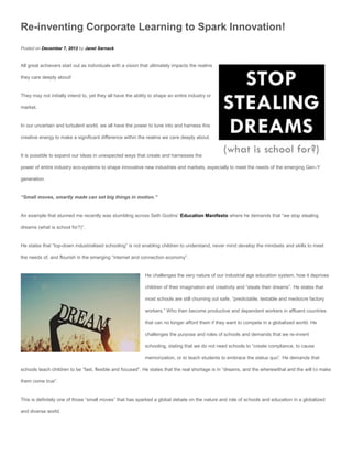 Re-inventing Corporate Learning to Spark Innovation!
Posted on December 7, 2012 by Janet Sernack


All great achievers start out as individuals with a vision that ultimately impacts the realms

they care deeply about!


They may not initially intend to, yet they all have the ability to shape an entire industry or

market.


In our uncertain and turbulent world, we all have the power to tune into and harness this

creative energy to make a significant difference within the realms we care deeply about.


It is possible to expand our ideas in unexpected ways that create and harnesses the

power of entire industry eco-systems to shape innovative new industries and markets, especially to meet the needs of the emerging Gen-Y

generation.


“Small moves, smartly made can set big things in motion.”


An example that stunned me recently was stumbling across Seth Godins’ Education Manifesto where he demands that “we stop stealing

dreams (what is school for?)”.


He states that “top-down industrialised schooling” is not enabling children to understand, never mind develop the mindsets and skills to meet

the needs of, and flourish in the emerging “internet and connection economy”.


                                                             He challenges the very nature of our industrial age education system, how it deprives

                                                             children of their imagination and creativity and “steals their dreams”. He states that

                                                             most schools are still churning out safe, “predictable, testable and mediocre factory

                                                             workers.” Who then become productive and dependent workers in affluent countries

                                                             that can no longer afford them if they want to compete in a globalized world. He

                                                             challenges the purpose and roles of schools and demands that we re-invent

                                                             schooling, stating that we do not need schools to “create compliance, to cause

                                                             memorization, or to teach students to embrace the status quo”. He demands that

schools teach children to be “fast, flexible and focused”. He states that the real shortage is in “dreams, and the wherewithal and the will to make

them come true”.


This is definitely one of those “small moves” that has sparked a global debate on the nature and role of schools and education in a globalized

and diverse world.
 