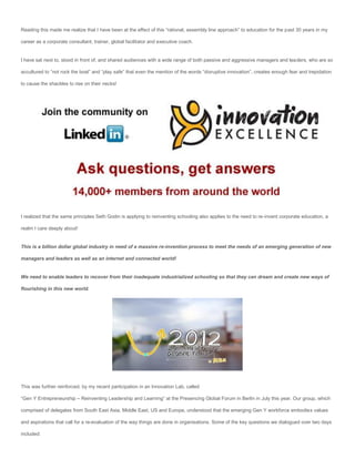 Reading this made me realize that I have been at the effect of this “rational, assembly line approach” to education for the past 30 years in my

career as a corporate consultant, trainer, global facilitator and executive coach.


I have sat next to, stood in front of, and shared audiences with a wide range of both passive and aggressive managers and leaders, who are so

accultured to “not rock the boat” and “play safe” that even the mention of the words “disruptive innovation”, creates enough fear and trepidation

to cause the shackles to rise on their necks!




I realized that the same principles Seth Godin is applying to reinventing schooling also applies to the need to re-invent corporate education, a

realm I care deeply about!


This is a billion dollar global industry in need of a massive re-invention process to meet the needs of an emerging generation of new

managers and leaders as well as an internet and connected world!


We need to enable leaders to recover from their inadequate industrialized schooling so that they can dream and create new ways of

flourishing in this new world.




This was further reinforced, by my recent participation in an Innovation Lab, called

“Gen Y Entrepreneurship – Reinventing Leadership and Learning” at the Presencing Global Forum in Berlin in July this year. Our group, which

comprised of delegates from South East Asia, Middle East, US and Europe, understood that the emerging Gen Y workforce embodies values

and aspirations that call for a re-evaluation of the way things are done in organisations. Some of the key questions we dialogued over two days

included:
 
