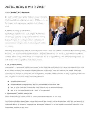 Are You Ready to Win in 2013?
Posted on December 7, 2012 by Holly G Green


Did you blink and 2012 zipped right by? Don’t worry, it happened to me too.

Which means it’s time to start getting ready to win in 2013! Here are the top

five things you can do to prepare your organization to win in the year

ahead.


1. Get clear on winning (your destination).

Specifically, get very clear on where you’re going and why. When faced

with adversity or opportunity, having a crystal-clear definition of winning

keeps you from going off in too many directions. It enables clear and

consistent decision-making, and makes the best use of your time, talent,

and resources.


When things change very quickly, as they do in today’s hyper-fast markets, it can be easy to fall into a reactive mode. A new technology enters

the market… how do we respond? A competitor introduces a new product that easily tops ours…how do we respond? An innovation from a

completely different industry suddenly disrupts our business model….how do we respond? Having a clear definition of winning serves as your

north star from which to navigate these critical strategic decisions.


2. Stay focused on winning.

Today’s world is full of opportunity and distractions. To stay focused on the goal, start by making a list of all the major initiatives that no longer

fit your definition of winning. Then shut them down! Help employees stay focused by setting clear individual goals that link directly to the

organization’s key strategies for winning. Then give ongoing feedback on how they and the organization are doing. You’ll know you’re focused

when every employee can answer these questions without hesitation:


         What are my top priorities?

         What are the three primary objectives I need to achieve this week/this quarter/this year?

         How will I know I have been successful after I have worked so hard this week/month/quarter?

         How will we know when we have won as a team? As an organization?

3. Determine what it looks like when you win.

With as much specificity as possible, answer the question: what will it look like when we have won?


Start by identifying the key operational and financial metrics you will have achieved. Then ask: what attitudes, beliefs, and core values will the

organization be living by? What skills, knowledge, tools, technologies, and abilities will we have acquired or enhanced in order to win? What

organizational structures will be in place?
 
