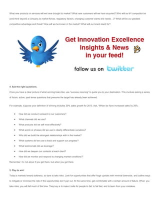 What new products or services will we have brought to market? What new customers will we have acquired? Who will our #1 competitor be

(and think beyond a company to market forces, regulatory factors, changing customer wants and needs…)? What will be our greatest

competitive advantage and threat? How will we be known in the market? What will our brand stand for?




4. Ask the right questions.

Once you have a clear picture of what winning looks like, use “success visioning” to guide you to your destination. This involves asking a series

of future, active, past tense questions that presume the target has already been achieved.


For example, suppose your definition of winning includes 20% sales growth for 2013. Ask, “When we have increased sales by 20%:


         How did we conduct outreach to our customers?

         What channels did we use?

         What products did we sell most effectively?

         What words or phrases did we use to clearly differentiate ourselves?

         Who did we build the strongest relationships with in the market?

         What systems did we use to track and support our progress?

         What testimonials did we leverage?

         How did we deepen our contacts at each client?

         How did we monitor and respond to changing market conditions?”

Remember: it’s not about if you get there, but when you get there.


5. Play to win!

Today’s markets reward boldness, so dare to take risks. Look for opportunities that offer huge upsides with minimal downside, and outline ways

to mitigate or minimize the risks if the opportunities don’t pan out. At the same time, get comfortable with a certain amount of failure. When you

take risks, you will fail much of the time. They key is to make it safe for people to fail, to fail fast, and to learn from your mistakes.
 