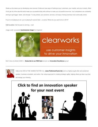 Shake up the status quo by developing new sources of data and new ways of looking at your customers, your market, and your industry. Most

of all, get rid of the idea that what made you successful today will continue to make you successful tomorrow. Your competitors are constantly

striving to get bigger, faster, and stronger. To stay ahead, your products, services, and ways of doing business must continually evolve.


If you’re not playing to win, you’re playing for second best…or worse. Where do you want to be in 2013?


Call to action: Get focused on winning – now!


image credit: successful businessman image from bigstock




Don’t miss an article (5,000+) – Subscribe to our RSS feed and join our Innovation Excellence group!




                Holly is the CEO of THE HUMAN FACTOR, Inc. (www.TheHumanFactor.biz) and is a highly sought after and acclaimed

                speaker, business consultant, and author. Her unique approach to creating strategic agility, helping others go slow to go fast,

                will change your thinking.
 