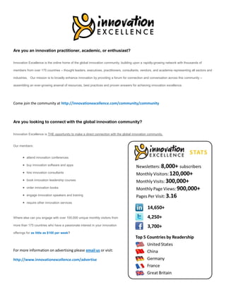 Are you an innovation practitioner, academic, or enthusiast?

Innovation Excellence is the online home of the global innovation community, building upon a rapidly-growing network with thousands of

members from over 175 countries – thought leaders, executives, practitioners, consultants, vendors, and academia representing all sectors and

industries. Our mission is to broadly enhance innovation by providing a forum for connection and conversation across this community –

assembling an ever-growing arsenal of resources, best practices and proven answers for achieving innovation excellence.




Come join the community at http://innovationexcellence.com/community/community



Are you looking to connect with the global innovation community?

Innovation Excellence is THE opportunity to make a direct connection with the global innovation community.


Our members:


       attend innovation conferences

       buy innovation software and apps

       hire innovation consultants

       book innovation leadership courses

       order innovation books

       engage innovation speakers and training

       require other innovation services



Where else can you engage with over 100,000 unique monthly visitors from

more than 175 countries who have a passionate interest in your innovation

offerings for as little as $100 per week?




For more information on advertising please email us or visit:

http://www.innovationexcellence.com/advertise
 