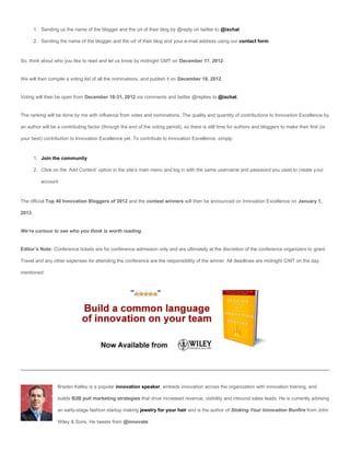 1. Sending us the name of the blogger and the url of their blog by @reply on twitter to @ixchat

        2. Sending the name of the blogger and the url of their blog and your e-mail address using our contact form



So, think about who you like to read and let us know by midnight GMT on December 17, 2012.


We will then compile a voting list of all the nominations, and publish it on December 18, 2012.


Voting will then be open from December 18-31, 2012 via comments and twitter @replies to @ixchat.


The ranking will be done by me with influence from votes and nominations. The quality and quantity of contributions to Innovation Excellence by

an author will be a contributing factor (through the end of the voting period), so there is still time for authors and bloggers to make their first (or

your best) contribution to Innovation Excellence yet. To contribute to Innovation Excellence, simply:



        1. Join the community

        2. Click on the ‘Add Content’ option in the site’s main menu and log in with the same username and password you used to create your

           account



The official Top 40 Innovation Bloggers of 2012 and the contest winners will then be announced on Innovation Excellence on January 1,

2013.


We’re curious to see who you think is worth reading.


Editor’s Note: Conference tickets are for conference admission only and are ultimately at the discretion of the conference organizers to grant.

Travel and any other expenses for attending the conference are the responsibility of the winner. All deadlines are midnight GMT on the day

mentioned.




                   Braden Kelley is a popular innovation speaker, embeds innovation across the organization with innovation training, and

                   builds B2B pull marketing strategies that drive increased revenue, visibility and inbound sales leads. He is currently advising

                   an early-stage fashion startup making jewelry for your hair and is the author of Stoking Your Innovation Bonfire from John

                   Wiley & Sons. He tweets from @innovate.
 