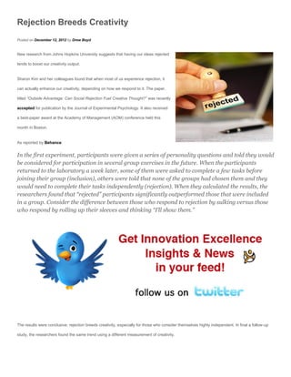Rejection Breeds Creativity
Posted on December 12, 2012 by Drew Boyd


New research from Johns Hopkins University suggests that having our ideas rejected

tends to boost our creativity output.


Sharon Kim and her colleagues found that when most of us experience rejection, it

can actually enhance our creativity, depending on how we respond to it. The paper,

titled “Outside Advantage: Can Social Rejection Fuel Creative Thought?” was recently

accepted for publication by the Journal of Experimental Psychology. It also received

a best-paper award at the Academy of Management (AOM) conference held this

month in Boston.


As reported by Behance:


In the first experiment, participants were given a series of personality questions and told they would
be considered for participation in several group exercises in the future. When the participants
returned to the laboratory a week later, some of them were asked to complete a few tasks before
joining their group (inclusion), others were told that none of the groups had chosen them and they
would need to complete their tasks independently (rejection). When they calculated the results, the
researchers found that “rejected” participants significantly outperformed those that were included
in a group. Consider the difference between those who respond to rejection by sulking versus those
who respond by rolling up their sleeves and thinking “I’ll show them.”




The results were conclusive: rejection breeds creativity, especially for those who consider themselves highly independent. In final a follow-up

study, the researchers found the same trend using a different measurement of creativity.
 