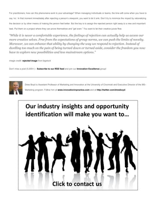 For practitioners, how can this phenomena work to your advantage? When managing individuals or teams, the time will come when you have to

say ‘no’. In that moment immediately after rejecting a person’s viewpoint, you want to let it sink. Don’t try to minimize the impact by rationalizing

the decision or by other means of making the person feel better. But the key is to assign the rejected person right away to a new and important

task. Put them on a project where they can prove themselves and “get even.” You want to let their creative juices flow.


“While it is never a comfortable experience, the feelings of rejection can actually help us access our
more creative selves. Free from the expectations of group norms, we can push the limits of novelty.
Moreover, we can enhance that ability by changing the way we respond to rejection. Instead of
dwelling too much on the pain of being turned down or turned aside, consider the freedom you now
have to explore new possibilities and less mainstream options.”

image credit: rejected image from bigstock


Don’t miss a post (5,000+) – Subscribe to our RSS feed and join our Innovation Excellence group!




                 Drew Boyd is Assistant Professor of Marketing and Innovation at the University of Cincinnati and Executive Director of the MS-

                 Marketing program. Follow him at www.innovationinpractice.com and at http://twitter.com/drewboyd.
 