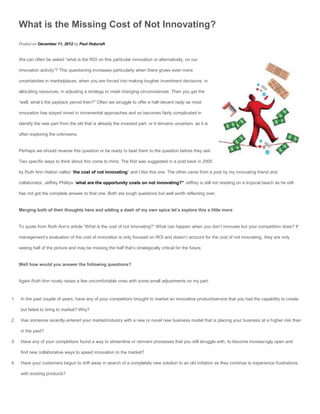 What is the Missing Cost of Not Innovating?
     Posted on December 11, 2012 by Paul Hobcraft


     We can often be asked “what is the ROI on this particular innovation or alternatively, on our

     innovation activity”? This questioning increases particularly when there grows even more

     uncertainties in marketplaces, when you are forced into making tougher investment decisions, in

     allocating resources, in adjusting a strategy to meet changing circumstances. Then you get the

     “well, what’s the payback period then?” Often we struggle to offer a half-decent reply as most

     innovation has stayed mired in incremental approaches and so becomes fairly complicated in

     identify the new part from the old that is already the invested part, or it remains uncertain, as it is

     often exploring the unknowns.


     Perhaps we should reverse this question or be ready to beat them to the question before they ask.

     Two specific ways to think about this come to mind. The first was suggested in a post back in 2005

     by Ruth Ann Hattori called “the cost of not innovating” and I like this one. The other came from a post by my innovating friend and

     collaborator, Jeffrey Phillips “what are the opportunity costs on not innovating?” Jeffrey is still not residing on a tropical beach as he still

     has not got the complete answer to that one. Both are tough questions but well worth reflecting over.


     Merging both of their thoughts here and adding a dash of my own spice let’s explore this a little more


     To quote from Ruth Ann’s article “What is the cost of not innovating?” What can happen when you don’t innovate but your competition does? If

     management’s evaluation of the cost of innovation is only focused on ROI and doesn’t account for the cost of not innovating, they are only

     seeing half of the picture and may be missing the half that’s strategically critical for the future.


     Well how would you answer the following questions?


     Again Ruth Ann nicely raises a few uncomfortable ones with some small adjustments on my part.



1.    In the past couple of years, have any of your competitors brought to market an innovative product/service that you had the capability to create

      but failed to bring to market? Why?

2.    Has someone recently entered your market/industry with a new or novel new business model that is placing your business at a higher risk than

      in the past?

3.    Have any of your competitors found a way to streamline or reinvent processes that you still struggle with, to become increasingly open and

      find new collaborative ways to speed innovation to the market?

4.    Have your customers begun to drift away in search of a completely new solution to an old irritation as they continue to experience frustrations

      with existing products?
 