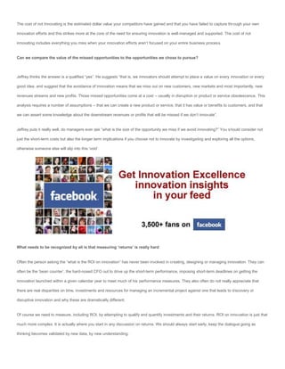 The cost of not Innovating is the estimated dollar value your competitors have gained and that you have failed to capture through your own

innovation efforts and this strikes more at the core of the need for ensuring innovation is well-managed and supported. The cost of not

innovating includes everything you miss when your innovation efforts aren’t focused on your entire business process.


Can we compare the value of the missed opportunities to the opportunities we chose to pursue?



Jeffrey thinks the answer is a qualified “yes”. He suggests “that is, we innovators should attempt to place a value on every innovation or every

good idea, and suggest that the avoidance of innovation means that we miss out on new customers, new markets and most importantly, new

revenues streams and new profits. Those missed opportunities come at a cost – usually in disruption or product or service obsolescence. This

analysis requires a number of assumptions – that we can create a new product or service, that it has value or benefits to customers, and that

we can assert some knowledge about the downstream revenues or profits that will be missed if we don’t innovate”.


Jeffrey puts it really well, do managers ever ask “what is the size of the opportunity we miss if we avoid innovating?” You should consider not

just the short-term costs but also the longer term implications if you choose not to innovate by investigating and exploring all the options,

otherwise someone else will slip into this ‘void’.




What needs to be recognized by all is that measuring ‘returns’ is really hard


Often the person asking the “what is the ROI on innovation” has never been involved in creating, designing or managing innovation. They can

often be the ‘bean counter’, the hard-nosed CFO out to drive up the short-term performance, imposing short-term deadlines on getting the

innovation launched within a given calendar year to meet much of his performance measures. They also often do not really appreciate that

there are real disparities on time, investments and resources for managing an incremental project against one that leads to discovery or

disruptive innovation and why these are dramatically different.


Of course we need to measure, including ROI, by attempting to qualify and quantify investments and their returns. ROI on innovation is just that

much more complex. It is actually where you start in any discussion on returns. We should always start early; keep the dialogue going as

thinking becomes validated by new data, by new understanding.
 