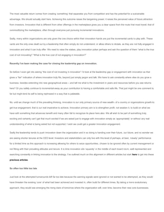 The most valuable return comes from creating ‘something’ that separates you from competition and has the potential for a sustainable

advantage. We should actually start here. Achieving this outcome raises the bargaining power; it raises the perceived value of future attraction

from investors. Innovation that is different from other offerings in the marketplace gives you a clear space from the route that most travel, that of

commoditizing the marketplace, often through everyone just pursuing incremental innovations.


Sadly, many within organizations are only given the one choice within their innovation hands are just the incremental cards to play with. These

cards are the only ones dealt out by a leadership that often simply do not understand, or allow others to dictate, as they are not fully engaged in

innovation and what it can truly offer. We need to raise the stakes, play innovation poker perhaps and ask the question of them “what is the true

cost of not innovating? “What is the true cost of not engaging in innovation?”


Recently I’ve been making the case for closing the leadership gap on innovation.


So before I even get into asking “the cost of not investing in innovation” I’d look at the leadership gap or engagement with innovation as that

gives a “fair” indication of where innovation truly fits, beyond just simply jargon and talk. We have to ask constantly where else do you grow a

business, besides extending into new geographical areas – and tell me what is the investment in years and resources before you see returns

here? Or you safely continue to incremental-away as your contribution to having a comfortable and safe life. That just might be one comment to

far but might lend its self to being rephrased in a way that is palatable.


No, until we change much of the prevailing thinking, innovation is our only primary source of new wealth- of a country or organizations growth-to

get true engagement, that is our real imperative to achieve. Innovation primary aim is to strengthen profit, not weaken it, to build on what we

have with something that advances benefit and many often fail to recognize its place here also. We all wish to be part of something truly

exciting and certainly can’t get that much excited if we are asked just to engage with innovation simply as ‘appropriately’ or without any real

understanding of what is being asked but not supported. I wish we could get a greater innovation engagement.


Sadly the leadership tends to push innovation down the organization and in so doing is handing over their future, our future, and no wonder we

are seeing shorter tenures at the CEO level. Investors and stakeholders can only live with this level of perhaps, at best, ‘steady’ performance

for a limited time as this approach is increasing allowing for others to seize opportunities, chosen to be ignored often by current management or

not fitting with their prevailing attitudes and tenure. It is time innovation sits ‘squarely’ in the middle of each board room, well represented and

searching constantly in linking innovation to the strategy. I’ve outlined much on this alignment in different articles but start here to get into these

previous articles.


So often too little too late


Just look at the attempted turnarounds left far too late because the warning signals were ignored or not wanted to be attempted, as they would

have threaten the existing ‘core’ of what had been achieved and invested in, often build for different times. By taking a more evolutionary

approach, they would see emerging the rising stars of tomorrow where the organization will, over time, become their new core businesses.
 