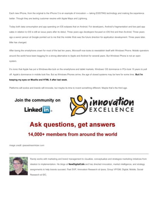 Each new iPhone, from the original to the iPhone 5 is an example of innovation — taking EXISTING technology and making the experience

better. Though they are testing customer resolve with Apple Maps and Lightning.


Today both data consumption and app spending on iOS eclipses that on Android. For developers, Android’s fragmentation and low paid app

sales in relation to iOS is still an issue years after its debut. Three years ago developers focused on iOS first and then Android. Three years

ago a senior person at Google pointed out to me that the mobile Web was the future direction for application development. Three years later,

little has changed.


After losing the smartphone crown for most of the last ten years, Microsoft now looks to reestablish itself with Windows Phone. Mobile operators

around the world have been begging for a strong alternative to Apple and Android for several years. But Windows Phone is not an open

system.


It’s ironic that Apple has put a Windows-like lock on the smartphone and tablet markets. Windows’ OS dominance in PCs took 15 years to pull

off. Apple’s dominance in mobile took five. But as Windows Phones arrive, the age of closed systems may be here for some time. But I’m

keeping my eyes on Mozilla and HTML 5 after last week.


Platforms will evolve and brands will innovate, but maybe its time to invent something different. Maybe that’s the third age.




image credit: ipassetmaximizer.com




                      Randy works with marketing and brand management to visualize, conceptualize and strategize marketing initiatives from

                      ideation to implementation. He blogs at NewDigitalCafe and has directed innovation, market intelligence, and strategy

                      assignments to help brands succeed. Past SVP, Innovation Research at Ipsos; Group VP/GM, Digital, Mobile, Social

                      Research at IDC.
 