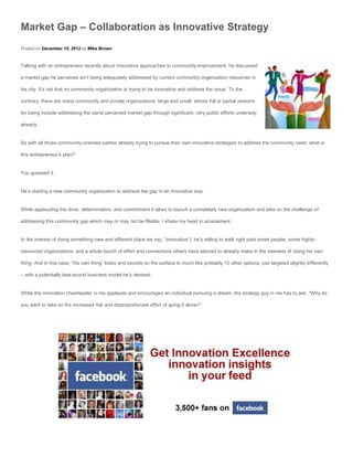 Market Gap – Collaboration as Innovative Strategy
Posted on December 15, 2012 by Mike Brown


Talking with an entrepreneur recently about innovative approaches to community-improvement, he discussed

a market gap he perceives isn’t being adequately addressed by current community organization resources in

his city. It’s not that no community organization is trying to be innovative and address the issue. To the

contrary, there are many community and private organizations, large and small, whose full or partial reasons

for being include addressing the same perceived market gap through significant, very public efforts underway

already.


So with all those community-oriented parties already trying to pursue their own innovative strategies to address the community need, what is

this entrepreneur’s plan?


You guessed it.


He’s starting a new community organization to address the gap in an innovative way.


While applauding the drive, determination, and commitment it takes to launch a completely new organization and take on the challenge of

addressing this community gap which may or may not be fillable, I shake my head in amazement.


In the interest of doing something new and different (dare we say, “innovative”), he’s willing to walk right past smart people, some highly-

resourced organizations, and a whole bunch of effort and connections others have labored to already make in the interests of doing his own

thing. And in this case, “his own thing” looks and sounds on the surface to much like probably 10 other options, just targeted slightly differently

– with a potentially less-sound business model he’s devised.


While the innovation cheerleader in me applauds and encourages an individual pursuing a dream, the strategy guy in me has to ask, “Why do

you want to take on the increased risk and disproportionate effort of going it alone?”
 