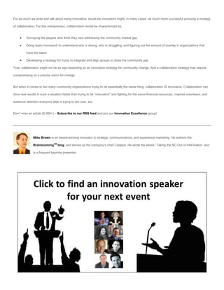 For as much we write and talk about being innovative, would-be innovators might, in many cases, be much more successful pursuing a strategy

of collaboration. For this entrepreneur, collaboration would be characterized by:


         Surveying the players who think they own addressing the community market gap

         Doing basic homework to understand who is strong, who is struggling, and figuring out the amount of overlap in organizations that

          have the talent

         Developing a strategy for trying to integrate and align groups to close the community gap

True, collaboration might not be as ego-rewarding as an innovation strategy for community change. And a collaboration strategy may require

compromising on a precise vision for change.


But when it comes to too many community organizations trying to do essentially the same thing, collaboration IS innovative. Collaboration can

drive real results in such a situation faster than trying to be “innovative” and fighting for the same financial resources, inspired volunteers, and

audience attention everyone else is trying to win over, too.


Don’t miss an article (5,000+) – Subscribe to our RSS feed and join our Innovation Excellence group!




               Mike Brown is an award-winning innovator in strategy, communications, and experience marketing. He authors the

               BrainzoomingTM blog, and serves as the company’s chief Catalyst. He wrote the ebook “Taking the NO Out of InNOvation” and

               is a frequent keynote presenter.
 