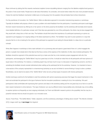 Rose continues by stating that this rewards mechanism explains human storytelling behavior ranging from the talkative neighborhood gossip to

the power of new social media. People love to talk about themselves, he concludes, and social media makes this even more prevalent because

it lacks the real-time feedback mechanism (rolled eyes or turning away from the speaker) that permeates face-to-face interactions.


For the practitioner of innovation, the “Selfish Meme” offers an alternative approach to innovation brainstorming sessions or workshops.

Typically the facilitator will propose a theme or pose a problem and solicit feedback from the participants. A workshop participant could trigger

the brain reward mechanism by offering his or her opinion on the items posed by the facilitator, but the workshop will inevitably trend towards

more detailed definition of a particular concept, and if that idea was generated by one of the participants, the others may be less engaged than

they would with a deep dive on their own idea. The facilitator should think about the importance of a participant expressing an opinion as

opposed to just engaging in an ongoing dialog on the ideas expressed by others. The facilitator may want to pose questions in a way that

ensures that he or she is looking for the opinion of the participant as opposed to just asking for factual details in a deep dive on a particular

concept.


What often happens in workshops is that a team will latch on to a promising idea and spend a great deal of time on it, which engages the

person or people most closely tied to that idea but this focus comes at the expense of the inattention of other, less-involved participants. The

facilitator should be cognizant of this potential issue and try to make sure that he or she maintains proper engagement with all of the

participants, and leveraging the “Selfish Meme” may be a great way to do this. It should be noted that not all participants will have opinions of

equal value in the workshop. For instance, a marketing expert may not have much to say in a discussion of engineering concerns, but this is

something the facilitator should consider beforehand when setting up the participant list for the workshop. However, it is important to have a

cross-section of the company represented in a brainstorming workshop so we are not limited to narrow thinking in trying to solve a problem.

Nonetheless, we do need to be aware of the “Selfish Meme” when we set up these types of sessions with diverse participants.


Another technique could be for the facilitator to start the workshop with opinion-expressing exercises that trigger the reward mechanism in the

brain and acclimate the participant to the type of behavior that the innovation practitioner is seeking for his or her workshop. We want

participants to feel comfortable with expressing their opinions and ideas in the workshop setting and the one great way to do that is to use the

brain reward mechanism to drive behavior. This type of behavior can vary by different kinds of personalities (shy individuals may not be willing

to express opinions as frequently as more outgoing individuals), but Tamir and Mitchell’s research points to the possibility that this may be a

powerful motivator that we should not ignore in our innovation work.


Source: Frank Rose, “The Selfish Meme: Twitter, dopamine, and the evolutionary advantages of talking about oneself,” The Atlantic (October

2012). image credit: tog of war image from bigstock




              Scott Bowden works on Innovation Programs for IBM Global Services.
 