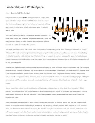 Leadership and White Space
Posted on December 12, 2012 by Mike Myatt


In my most recent column on Forbes I briefly discussed the value of white

space as it relates to “span of control” but felt the topic deserved a deeper

dive. Here’s something you might not want to hear, but you should definitely

take to heart – If you’re having difficulty ordering your world, it’s nobody’s

fault but yours.


I don’t care how busy you are, but I do care about what you accomplish – the

former doesn’t always lead to the latter. Busy leaders are a dime a dozen, but

highly productive leaders are not so common. One of the easiest things for

leaders to do is to bite off more than they can chew.


Fact: bright, talented executives with a bias to action will often take on more than they should. These leaders don’t understand the value of

white space. The reality is maximizing results and creating a certainty of execution is all about focus, focus and more focus. Here’s the thing –

it’s difficult to focus in the middle of chaos. One of the hardest things for leaders to do is to learn to create white space. The best leaders are

those who understand the most productive things often happen during intentional periods of isolation used for self-reflection, introspection, and

the rigor of critical thought.


While the mind of a leader may be most comfortable being oriented toward the future, he/she can only act in the here and now. The knowledge

and skills required to master any endeavor only happens when we focus on what we’re currently doing. This is the definition of presence, and it

is only when we operate in the present that real creativity, growth and innovation occur. The problem with being present is many leaders

confuse this with having to do everything themselves. Have you ever interacted with somone who deals with silence by jumping in and filling the

conversational void? This same thing occurs with executives who attempt to fill every open slot on the calendar with activity – this is a huge

mistake.


All good leaders have matured to understand they can be fully engaged and present and yet still be alone. Smart leaders don’t fill their

calenders with useless activities, they strategically plan for white space allowing them to focus on highest and best use endeavors. Leading

doesn’t always mean doing. In fact, most often times it means pulling back and creating white space so that others can do. This is true

leadership that scales.


Is your rubber-band stretched so tight it’s about to snap? Efficiency and productivity are not found working at or even near capacity. Rather

entering the productivity zone is found working at about 60% to 70% of capacity. Operating in excess of that threshold will cause increased

stress, lack of attention to detail and errant decisioning. The old “what if I only had ‘x’ number of hours to work in a week, what would I focus

on?” exercise is a good one. In fact, if you’re reading this text, just stop right now and benchmark your activity against your reflective thoughts –

Is what you’re doing, in alignment with your true priorities, or have you been sucked down into the weeds?
 