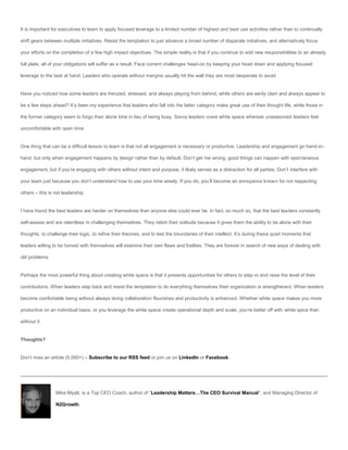 It is important for executives to learn to apply focused leverage to a limited number of highest and best use activities rather than to continually

shift gears between multiple initiatives. Resist the temptation to just advance a broad number of disparate initiatives, and alternatively focus

your efforts on the completion of a few high impact objectives. The simple reality is that if you continue to add new responsibilities to an already

full plate, all of your obligations will suffer as a result. Face current challenges head-on by keeping your head down and applying focused

leverage to the task at hand. Leaders who operate without margins usually hit the wall they are most desperate to avoid.


Have you noticed how some leaders are frenzied, stressed, and always playing from behind, while others are eerily clam and always appear to

be a few steps ahead? It’s been my experience that leaders who fall into the latter category make great use of their thought life, while those in

the former category seem to forgo their alone time in lieu of being busy. Savvy leaders crave white space whereas unseasoned leaders feel

uncomfortable with open time.


One thing that can be a difficult lesson to learn is that not all engagement is necessary or productive. Leadership and engagement go hand-in-

hand, but only when engagement happens by design rather than by default. Don’t get me wrong, good things can happen with spontaneous

engagement, but if you’re engaging with others without intent and purpose, it likely serves as a distraction for all parties. Don’t interfere with

your team just because you don’t understand how to use your time wisely. If you do, you’ll become an annoyance known for not respecting

others – this is not leadership.


I have found the best leaders are harder on themselves than anyone else could ever be. In fact, so much so, that the best leaders constantly

self-assess and are relentless in challenging themselves. They relish their solitude because it gives them the ability to be alone with their

thoughts, to challenge their logic, to refine their theories, and to test the boundaries of their intellect. It’s during these quiet moments that

leaders willing to be honest with themselves will examine their own flaws and frailties. They are forever in search of new ways of dealing with

old problems.


Perhaps the most powerful thing about creating white space is that it presents opportunities for others to step-in and raise the level of their

contributions. When leaders step back and resist the temptation to do everything themselves their organization is strengthened. When leaders

become comfortable being without always doing collaboration flourishes and productivity is enhanced. Whether white space makes you more

productive on an individual basis, or you leverage the white space create operational depth and scale, you’re better off with white spice than

without it.


Thoughts?


Don’t miss an article (5,000+) – Subscribe to our RSS feed or join us on LinkedIn or Facebook.




                 Mike Myatt, is a Top CEO Coach, author of “Leadership Matters…The CEO Survival Manual“, and Managing Director of

                 N2Growth.
 