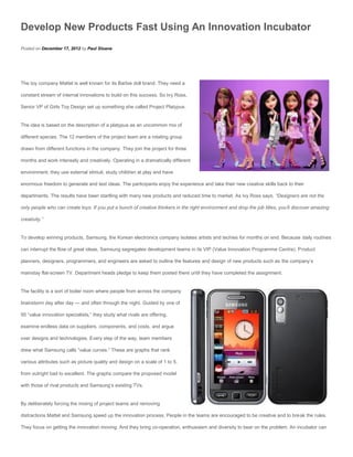 Develop New Products Fast Using An Innovation Incubator
Posted on December 17, 2012 by Paul Sloane




The toy company Mattel is well known for its Barbie doll brand. They need a

constant stream of internal innovations to build on this success. So Ivy Ross,

Senior VP of Girls Toy Design set up something she called Project Platypus.


The idea is based on the description of a platypus as an uncommon mix of

different species. The 12 members of the project team are a rotating group

drawn from different functions in the company. They join the project for three

months and work intensely and creatively. Operating in a dramatically different

environment, they use external stimuli, study children at play and have

enormous freedom to generate and test ideas. The participants enjoy the experience and take their new creative skills back to their

departments. The results have been startling with many new products and reduced time to market. As Ivy Ross says, “Designers are not the

only people who can create toys. If you put a bunch of creative thinkers in the right environment and drop the job titles, you’ll discover amazing

creativity.”


To develop winning products, Samsung, the Korean electronics company isolates artists and techies for months on end. Because daily routines

can interrupt the flow of great ideas, Samsung segregates development teams in its VIP (Value Innovation Programme Centre). Product

planners, designers, programmers, and engineers are asked to outline the features and design of new products such as the company’s

mainstay flat-screen TV. Department heads pledge to keep them posted there until they have completed the assignment.


The facility is a sort of boiler room where people from across the company

brainstorm day after day — and often through the night. Guided by one of

50 “value innovation specialists,” they study what rivals are offering,

examine endless data on suppliers, components, and costs, and argue

over designs and technologies. Every step of the way, team members

drew what Samsung calls “value curves.” These are graphs that rank

various attributes such as picture quality and design on a scale of 1 to 5,

from outright bad to excellent. The graphs compare the proposed model

with those of rival products and Samsung’s existing TVs.


By deliberately forcing the mixing of project teams and removing

distractions Mattel and Samsung speed up the innovation process. People in the teams are encouraged to be creative and to break the rules.

They focus on getting the innovation moving. And they bring co-operation, enthusiasm and diversity to bear on the problem. An incubator can
 