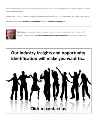 overcome the problems of corporate inertia and inter-departmental fault-lines by concentrating the resources of people, skills and time needed

to make deliver new products.


Sources: Salter, C (2002), Ivy Ross is not playing around, Fast Company (Nov) pp 104 – 110 & Businessweek, July 3 2006, Camp Samsung.


Don’t miss a post (5,000+) – Subscribe to our RSS feed and join our Innovation Excellence group!




                   Paul Sloane writes, speaks and leads workshops on creativity, innovation and leadership. He is the author of The

                   Innovative Leader and editor of A Guide to Open Innovation and Crowdsourcing, both published by Kogan-Page.
 