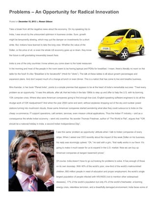 Problems – An Opportunity for Radical Innovation
Posted on December 15, 2012 by Rowan Gibson


Take a break from all the negative news about the economy. On my speaking trip to

India, I was struck by the unbounded optimism in business circles. Sure, growth

might be temporarily slowing, which may put the damper on investments for a short

while. But, Indians have learned to take the long view. Whether the value of the

Dollar, or the price of oil, or even the whole US economy goes up or down, they know

the future is still gravitating irreversibly toward Asia.


India is one of the only countries I know where you come down to the hotel restaurant

in the morning and most of the people in the room seem to be having laptops and PDAs for breakfast. I mean, there’s literally no room on the

table for the food! It’s like “Breakfast is for bevakoofs!” (Hindi for “idiots”). The talk at these tables is all about growth percentages and

expansion plans. And don’t expect much of a change at lunch or even dinner. This is a nation that has come to live and breathe business.


Mira Kamdar, in her book “Planet India”, points to a simple premise that appears to be at the heart of India’s remarkable success: “Treat every

problem as an opportunity.” It was this attitude, after all, that led India in the late 1990s to step up and offer to help the U.S. with its looming

Y2K computer crisis. Where else were American companies going to find enough low-cost, English-speaking software engineers to do all the

drudge work of Y2K readjustment? And when the year 2000 came and went, without airplanes dropping out of the sky and nuclear power

stations turning into mushroom clouds, those same American companies started wondering what else they could outsource to India on the

cheap: e-commerce, IT support operations, call centers, services, even mission critical applications. Thus the Indian IT industry – and as a

consequence the whole Indian economy – went into overdrive. No wonder Thomas Friedman, author of “The World is Flat”, argues that “Y2K

should be a national holiday in India, a second Indian Independence Day”.


                                                      I see this same ‘problem as opportunity’ attitude when I talk to Indian companies of every

                                                      stripe. When I asked one CEO recently about the impact of the weak Dollar on his business,

                                                      his reply was stunningly upbeat. “Oh,” he said with a grin, “that really works in our favor. It’s

                                                      going to make it much easier for us to expand in the U.S. market. Now we can buy up

                                                      American companies at bargain basement prices”.


                                                      Of course, India doesn’t have to go out looking for problems to solve. It has enough of those

                                                      on its own doorstep. With 40% of the world’s poor, one-third of the world’s malnourished

                                                      children, 800 million people in need of education and proper employment, the world’s single

                                                      largest population of people infected with HIV/AIDS (not to mention other widespread

                                                      diseases), 17% of the world’s population but only 4% of the world’s freshwater, a looming

                                                      energy crisis, relentless terrorism, and a dreadfully damaged environment, India faces some of
 