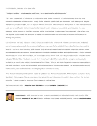 the most daunting challenges on the planet today.


“Treat every problem – including a deep social need – as an opportunity for radical innovation.”


That’s where there’s a need for innovation at an unprecedented scale. Not just innovation in the traditional business sense, but ‘social

innovation’ that addresses the needs of India’s society, schools, healthcare systems, cities, and environment. Thirty years ago, the late great

Peter Drucker pointed out that this, too, is an important definition of innovation. In his seminal book “Management” he writes that modern social

needs “are not too different in kind from those which the nineteenth-century entrepreneur converted into growth industries – the urban

newspaper and the streetcar; the steel-frame skyscraper and the school textbook; the telephone and pharmaceuticals”. India, perhaps more

than any other country on earth, has recognized the need to turn its social problems into opportunities for innovation, and is rising to the

challenge in a grand way.


Look anywhere in India today and we see exciting examples of social innovation combined with profitable business innovation. And behind

each of these examples we usually find some wonderfully heroic entrepreneur who has battled with heart and soul to give ordinary people a

better life. I think of Dr. Reddy, founder of Apollo Hospitals Group, who is using state-of-the-art technologies, breakthrough business models,

and revenues from medical outsourcing and medical tourism, to put world-class healthcare within almost everyone’s reach. I think of economist

Muhammad Yunus, founder of Grameen Bank, who pioneered the concept of micro-credit, and in the process became the world’s first “banker

to the poor”. I think of Ratan Tata, India’s answer to Henry Ford, whose tiny $2,500 Nano automobile (the same price as a Louis Vuitton

handbag!) is set to do for mass mobility in this century what Ford’s Model-T did in the last. I think of amazingly unpretentious Narayana Murthy,

now retired cofounder of Infosys, who has repeatedly demonstrated his belief in ‘compassionate capitalism’ – an altogether different paradigm

that focuses not just on wealth creation but on making a significant contribution to society.


Three cheers for India’s irrepressible optimism and can-do spirit in the face of almost impossible odds. What many in the country have clearly

figured out is that every great challenge presents enormous opportunities, and that success at innovation is about much more than revenues

and profits; it’s about doing well by doing good. There’s a lesson in this for all of us.


Don’t miss an article (5,000+) – Subscribe to our RSS feed and join our Innovation Excellence group!




                 Rowan Gibson is widely recognized as one of the world’s leading experts on enterprise innovation. He is co-author of the

                 bestseller Innovation to the Core and a much in-demand public speaker around the globe. On Twitter he is @RowanGibson
 