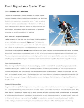 Reach Beyond Your Comfort Zone
Posted on December 14, 2012 by Jeffrey Phillips


Lately I’ve met with a number of potential clients who are frustrated that their

innovation efforts aren’t creating a bigger splash in the market. It can be difficult to

identify the limiting factor in any new product or service. Perhaps the customer

need wasn’t as strong as we anticipated, or we built features and attributes to

appeal to the wrong need or client base. Perhaps the product is too early, and

difficult to adopt, or too late and missed the market window. Or perhaps the

concept was too narrowly conceived from the beginning.


Reach and Grasp – the Alligator Arms effect

The idea of reach is one I talk about often with my clients. In many organizations

we have what football commentators call “alligator arms“. You’ve seen the

phenomenon: when a wide receiver runs a route over the middle of the field and a

pass is thrown his way, he may make a half-hearted attempt to reach out and

catch the ball, but then immediately retracts his arms to protect his body. Rather than leave his torso exposed and catch the ball, he makes a

quick but futile attempt to snatch the ball and then protect his body. All too often innovators have alligator arms when it comes to their vision.

They know a big, interesting concept matters, but aren’t willing to push the idea for fear of rejection. So they pursue ideas that are less than

compelling, and given the time, energy and resistance to overcome to commercialize a new product, they are never happy with the results.


Reach should exceed Grasp

Robert Browning wrote that “A man’s reach should exceed his grasp, or what’s a heaven for?” His concept is that people should constantly

reach further than they think is practical or safe, or risk living a life that is unsatisfactory and cramped. In the same way innovators should

constantly have visions of ideas that exceed their grasp. If you know exactly how you will implement a new idea or concept today, then your

idea is too practical and too easily copied. If your idea doesn’t face some internal skepticism and headwinds, it is already too incremental. One

of my other favorite sayings in this regard is: Don’t worry about someone stealing your idea. If it is truly new and original, you’ll have to ram it

down their throats.


Houston: We have a problem

Many corporate innovators suffer from alligator arms, or have limited reach, which is unfortunate, because there is an increasing gap between

what is expected and needed by senior executives and the market, and what is produced by innovators and product development teams. Many

times I hear CEOs explaining that their staff must not be very innovative, because all they produce is safe, incremental ideas. We recently led

an innovation activity in the insurance industry where the CEO kicked off the event expounding the need for real “game changi ng” ideas. Once

he left the team to its devices, they reverted to real “small ball” concepts. Mid and senior level managers have been taught to pull their

punches and rely on small, incremental changes, but the expectations and markets have shifted. CEOs desperately want interesting,
 