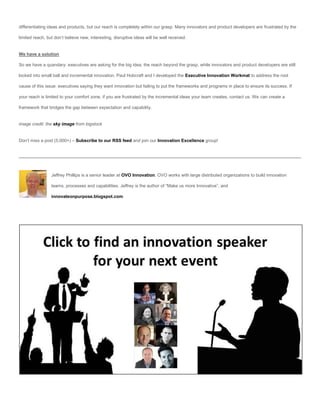 differentiating ideas and products, but our reach is completely within our grasp. Many innovators and product developers are frustrated by the

limited reach, but don’t believe new, interesting, disruptive ideas will be well received.


We have a solution

So we have a quandary: executives are asking for the big idea, the reach beyond the grasp, while innovators and product developers are still

locked into small ball and incremental innovation. Paul Hobcraft and I developed the Executive Innovation Workmat to address the root

cause of this issue: executives saying they want innovation but failing to put the frameworks and programs in place to ensure its success. If

your reach is limited to your comfort zone, if you are frustrated by the incremental ideas your team creates, contact us. We can create a

framework that bridges the gap between expectation and capability.


image credit: the sky image from bigstock


Don’t miss a post (5,000+) – Subscribe to our RSS feed and join our Innovation Excellence group!




                 Jeffrey Phillips is a senior leader at OVO Innovation. OVO works with large distributed organizations to build innovation

                 teams, processes and capabilities. Jeffrey is the author of “Make us more Innovative”, and

                 innovateonpurpose.blogspot.com.
 