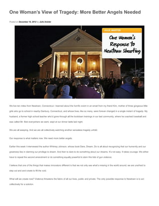 One Woman’s View of Tragedy: More Better Angels Needed
Posted on December 15, 2012 by Julie Anixter




We live ten miles from Newtown, Connecticut. I learned about the horrific event in an email from my friend Kim, mother of three gorgeous little

girls who go to school in nearby Danbury, Connecticut, and whose lives, like so many, were forever changed in a single instant of tragedy. My

husband, a former high school teacher who’d gone through all the lockdown trainings in our last community, where he coached baseball and

was called Mr. Bob everywhere we went, wept at our dinner table last night.


We are all weeping. And we are all collectively watching another senseless tragedy unfold.


Our response is what matters now. We need more better angels.


Earlier this week I interviewed the author Whitney Johnson, whose book Dare, Dream, Do is all about recognizing that our humanity and our

greatness lies in claiming our privilege to dream. And then to dare to do something about our dreams. It’s not easy. It takes courage. We either

have to repeal the second amendment or do something equally powerful to stem this tide of gun violence.


I believe that one of the things that makes innovators different is that we not only see what’s missing in the world around, we are unafraid to

step out and and create to fill the void.


What will we create now? Violence threatens the fabric of all our lives, public and private. The only possible response to Newtown is to act

collectively for a solution.
 