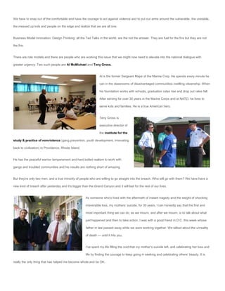 We have to snap out of the comfortable and have the courage to act against violence and to put our arms around the vulnerable, the unstable,

the messed up kids and people on the edge and realize that we are all one.


Business Model Innovation, Design Thinking, all the Ted Talks in the world, are the not the answer. They are fuel for the fire but they are not

the fire.


There are role models and there are people who are working this issue that we might now need to elevate into the national dialogue with

greater urgency. Two such people are Al McMichael and Teny Gross.


                                                                 Al is the former Sergeant Major of the Marine Corp. He spends every minute he

                                                                 can in the classrooms of disadvantaged communities instilling citizenship. When

                                                                 his foundation works with schools, graduation rates rise and drop out rates fall.

                                                                 After serving for over 30 years in the Marine Corps and at NATO, he lives to

                                                                 serve kids and families. He is a true American hero.


                                                                 Teny Gross is

                                                                 executive director of

                                                                 the institute for the

study & practice of nonviolence (gang prevention, youth development, innovating

back to civilization) in Providence, Rhode Island.


He has the peaceful warrior temperament and hard boiled realism to work with

gangs and troubled communities and his results are nothing short of amazing.


But they’re only two men, and a true minority of people who are willing to go straight into the breach. Who will go with them? We have have a

new kind of breach after yesterday and it’s bigger than the Grand Canyon and it will last for the rest of our lives.


                                                      As someone who’s lived with the aftermath of instant tragedy and the weight of shocking

                                                      irreversible loss, my mothers’ suicide, for 30 years, I can honestly say that the first and

                                                      most important thing we can do, as we mourn, and after we mourn, is to talk about what

                                                      just happened and then to take action. I was with a good friend in D.C. this week whose

                                                      father in law passed away while we were working together. We talked about the unreality

                                                      of death — until it hits you.


                                                      I’ve spent my life filling the void that my mother’s suicide left, and celebrating her loss and

                                                      life by finding the courage to keep going in seeking and celebrating others’ beauty. It is

really the only thing that has helped me become whole and be OK.
 