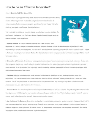 How to be an Effective Innovator?
Posted on December 14, 2012 by Gijs van Wulfen


Innovation is one big struggle. Not being able to change habits within the organization. Being

creative at the wrong moment. Frustrated by budget cuts. Confronted with a lack of

entrepreneurship. Putting pressure on people in operations who resist change. Taking the

credits as team leader myself instead of praising the team.


Yes, I made a lot of mistakes as marketer, strategy consultant and innovation facilitator. The

good news is that I learned a lot. That’s why I love to share ten lessons how you can be an

effective innovator in your organization.


1. Innovate together. As a young marketer I used the word ‘I’ way too much. Being

responsible for a product category, I considered myself king of a small universe. You can get wonderful ideas on your own. But in an

organization you can only innovate together. You need all the other departments to develop your product, to produce it, service it, sell it and bill

it. That’s why innovating in a team is more effective. The chance that a new-to-the-company innovation survives is much higher if it has a lot of

fathers and mothers.


2. Choose the right moment. On continuous basis organizations develop and launch variations of present products or services. It’s less risky.

Most companies step into new markets or launch disruptive initiatives when they realize that present markets and products can’t generate

growth anymore. So be like a hunter. Who only shoots when he knows that one bullet is a sure kill. So for real innovation projects you better

wait until the right moment of real urgency.


3. Facilitate. When the company appoints you as ‘innovator’ others have the tendency to sit back, because innovation is now your

responsibility. Don’t fall into this trap. Don’t come up with new products, services or business models yourself because it will all stay YOUR

initiatives. A much more effective role as central ‘innovator’ is to facilitate innovation. This means you help others in line functions with

processes and resources to be more innovative themselves.


4. Discover Needs. Your innovative product or service requires a different behavior from your customer. They will change their behavior and/or

internal processes (in BtB) only when your innovation solves a challenge or problem for them. That’s why it’s so important to identify customer

dreams, needs and problems in the very early stages of your innovation process.


5. Use the Voice of the Customer. Once you’ve developed an innovative idea or prototype the question remains: is this a good idea or not? In

your organization are a lot of persons resisting change. They will say no to anything. In my role as marketer in the food industry I learned to

make use of the voice of the customer to get internal support. So test your ideas and prototypes in an early stage at customers. And use the

favorable test result and enthusiast testimonials to get internal support.
 