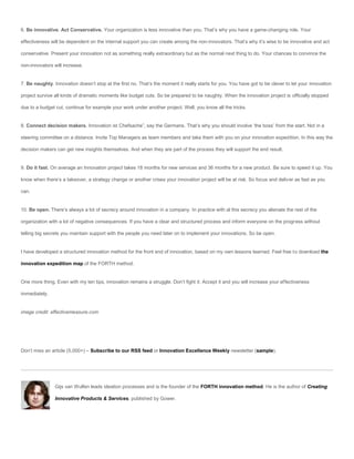 6. Be innovative. Act Conservative. Your organization is less innovative than you. That’s why you have a game-changing role. Your

effectiveness will be dependent on the internal support you can create among the non-innovators. That’s why it’s wise to be innovative and act

conservative. Present your innovation not as something really extraordinary but as the normal next thing to do. Your chances to convince the

non-innovators will increase.


7. Be naughty. Innovation doesn’t stop at the first no. That’s the moment it really starts for you. You have got to be clever to let your innovation

project survive all kinds of dramatic moments like budget cuts. So be prepared to be naughty. When the innovation project is officially stopped

due to a budget cut, continue for example your work under another project. Well, you know all the tricks.


8. Connect decision makers. Innovation ist Chefsache”, say the Germans. That’s why you should involve ‘the boss’ from the start. Not in a

steering committee on a distance. Invite Top Managers as team members and take them with you on your innovation expedition. In this way the

decision makers can get new insights themselves. And when they are part of the process they will support the end result.


9. Do it fast. On average an Innovation project takes 18 months for new services and 36 months for a new product. Be sure to speed it up. You

know when there’s a takeover, a strategy change or another crises your innovation project will be at risk. So focus and deliver as fast as you

can.


10. Be open. There’s always a lot of secrecy around innovation in a company. In practice with al this secrecy you alienate the rest of the

organization with a lot of negative consequences. If you have a clear and structured process and inform everyone on the progress without

telling big secrets you maintain support with the people you need later on to implement your innovations. So be open.


I have developed a structured innovation method for the front end of innovation, based on my own lessons learned. Feel free to download the

innovation expedition map of the FORTH method.


One more thing. Even with my ten tips, innovation remains a struggle. Don’t fight it. Accept it and you will increase your effectiveness

immediately.


image credit: effectivemeasure.com




Don’t miss an article (5,000+) – Subscribe to our RSS feed or Innovation Excellence Weekly newsletter (sample).




                Gijs van Wulfen leads ideation processes and is the founder of the FORTH innovation method. He is the author of Creating

                Innovative Products & Services, published by Gower.
 