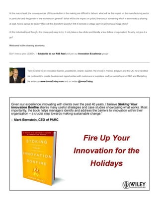At the macro level, the consequences of this revolution in the making are difficult to fathom: what will be the impact on the manufacturing sector

in particular and the growth of the economy in general? What will be the impact on public finances of something which is essentially a sharing

at cost, hence cannot be taxed? How will this transform society? Will it recreate a village spirit in anonymous mega cities?


At the individual level though, it is cheap and easy to try: it only takes a few clicks and literally a few dollars or equivalent. So why not give it a

go?


Welcome to the sharing economy.


Don’t miss a post (5,000+) – Subscribe to our RSS feed and join our Innovation Excellence group!




                   Yann Cramer is an innovation learner, practitioner, sharer, teacher. He’s lived in France, Belgium and the UK, he’s travelled

                   six continents to create development opportunities with customers or suppliers, and run workshops on R&D and Marketing.

                   He writes on www.innovToday.com and on twitter @innovToday.
 