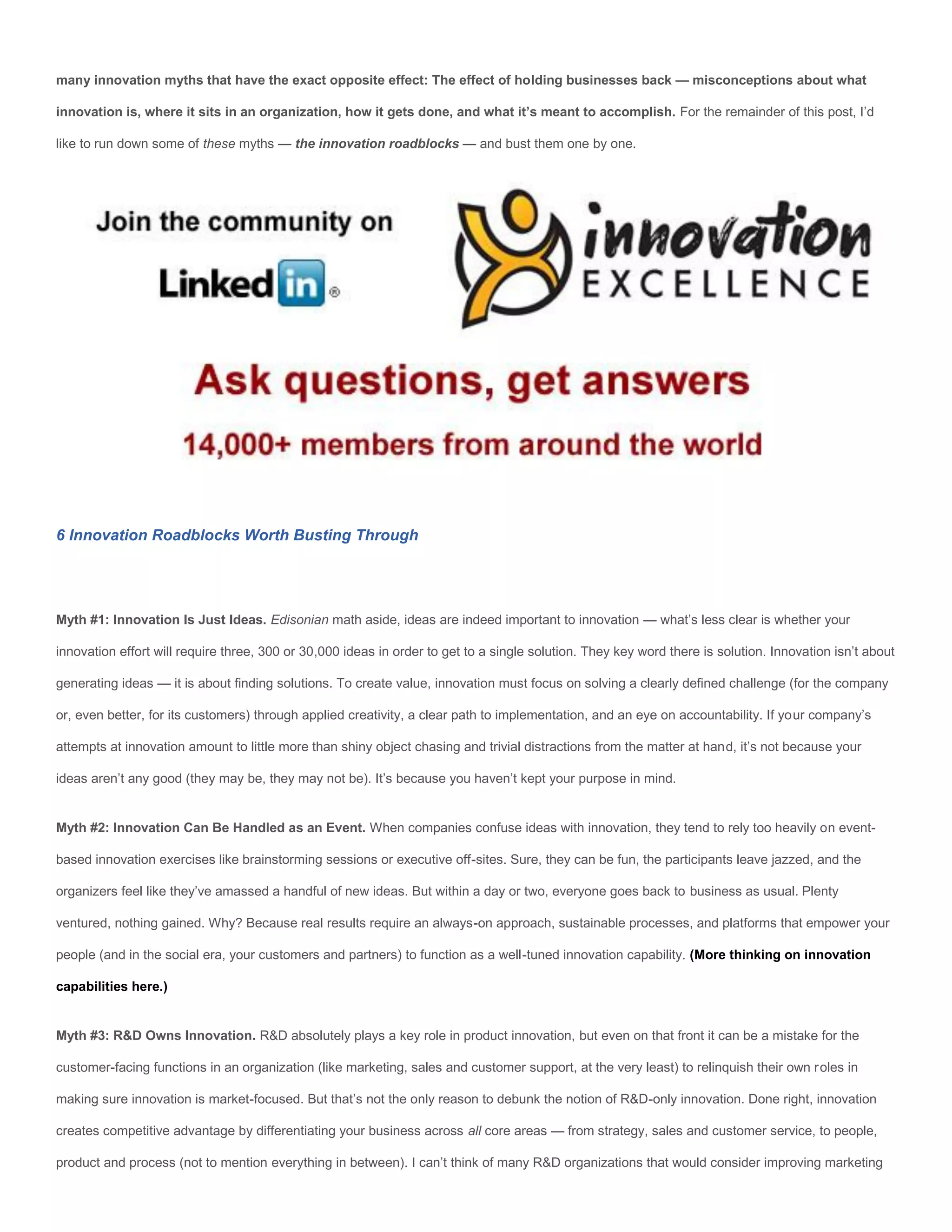 many innovation myths that have the exact opposite effect: The effect of holding businesses back — misconceptions about what

innovation is, where it sits in an organization, how it gets done, and what it’s meant to accomplish. For the remainder of this post, I’d

like to run down some of these myths — the innovation roadblocks — and bust them one by one.




6 Innovation Roadblocks Worth Busting Through




Myth #1: Innovation Is Just Ideas. Edisonian math aside, ideas are indeed important to innovation — what’s less clear is whether your

innovation effort will require three, 300 or 30,000 ideas in order to get to a single solution. They key word there is solution. Innovation isn’t about

generating ideas — it is about finding solutions. To create value, innovation must focus on solving a clearly defined challenge (for the company

or, even better, for its customers) through applied creativity, a clear path to implementation, and an eye on accountability. If your company’s

attempts at innovation amount to little more than shiny object chasing and trivial distractions from the matter at hand, it’s not because your

ideas aren’t any good (they may be, they may not be). It’s because you haven’t kept your purpose in mind.


Myth #2: Innovation Can Be Handled as an Event. When companies confuse ideas with innovation, they tend to rely too heavily on event-

based innovation exercises like brainstorming sessions or executive off-sites. Sure, they can be fun, the participants leave jazzed, and the

organizers feel like they’ve amassed a handful of new ideas. But within a day or two, everyone goes back to business as usual. Plenty

ventured, nothing gained. Why? Because real results require an always-on approach, sustainable processes, and platforms that empower your

people (and in the social era, your customers and partners) to function as a well-tuned innovation capability. (More thinking on innovation

capabilities here.)


Myth #3: R&D Owns Innovation. R&D absolutely plays a key role in product innovation, but even on that front it can be a mistake for the

customer-facing functions in an organization (like marketing, sales and customer support, at the very least) to relinquish their own roles in

making sure innovation is market-focused. But that’s not the only reason to debunk the notion of R&D-only innovation. Done right, innovation

creates competitive advantage by differentiating your business across all core areas — from strategy, sales and customer service, to people,

product and process (not to mention everything in between). I can’t think of many R&D organizations that would consider improving marketing
 