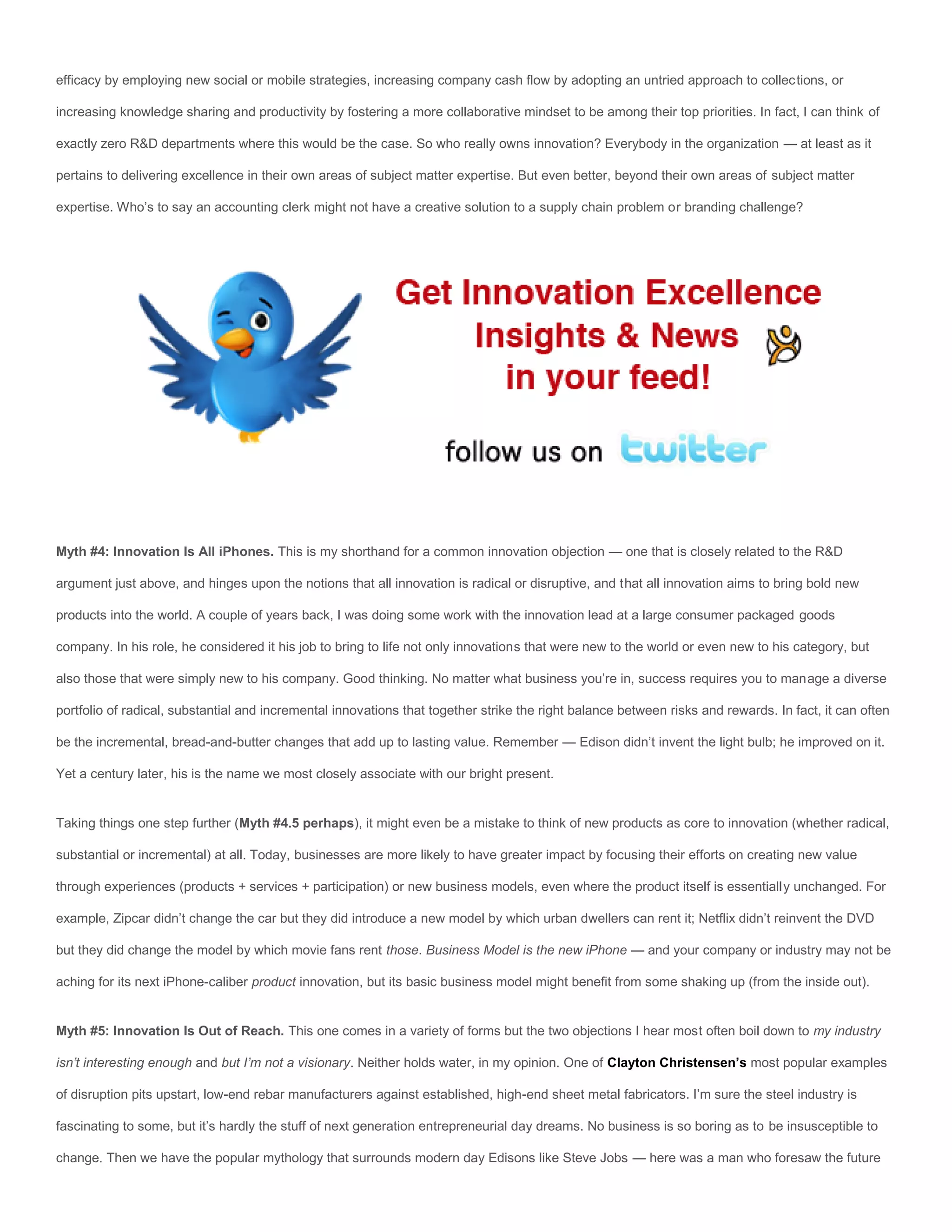 efficacy by employing new social or mobile strategies, increasing company cash flow by adopting an untried approach to collections, or

increasing knowledge sharing and productivity by fostering a more collaborative mindset to be among their top priorities. In fact, I can think of

exactly zero R&D departments where this would be the case. So who really owns innovation? Everybody in the organization — at least as it

pertains to delivering excellence in their own areas of subject matter expertise. But even better, beyond their own areas of subject matter

expertise. Who’s to say an accounting clerk might not have a creative solution to a supply chain problem or branding challenge?




Myth #4: Innovation Is All iPhones. This is my shorthand for a common innovation objection — one that is closely related to the R&D

argument just above, and hinges upon the notions that all innovation is radical or disruptive, and that all innovation aims to bring bold new

products into the world. A couple of years back, I was doing some work with the innovation lead at a large consumer packaged goods

company. In his role, he considered it his job to bring to life not only innovations that were new to the world or even new to his category, but

also those that were simply new to his company. Good thinking. No matter what business you’re in, success requires you to manage a diverse

portfolio of radical, substantial and incremental innovations that together strike the right balance between risks and rewards. In fact, it can often

be the incremental, bread-and-butter changes that add up to lasting value. Remember — Edison didn’t invent the light bulb; he improved on it.

Yet a century later, his is the name we most closely associate with our bright present.


Taking things one step further (Myth #4.5 perhaps), it might even be a mistake to think of new products as core to innovation (whether radical,

substantial or incremental) at all. Today, businesses are more likely to have greater impact by focusing their efforts on creating new value

through experiences (products + services + participation) or new business models, even where the product itself is essentially unchanged. For

example, Zipcar didn’t change the car but they did introduce a new model by which urban dwellers can rent it; Netflix didn’t reinvent the DVD

but they did change the model by which movie fans rent those. Business Model is the new iPhone — and your company or industry may not be

aching for its next iPhone-caliber product innovation, but its basic business model might benefit from some shaking up (from the inside out).


Myth #5: Innovation Is Out of Reach. This one comes in a variety of forms but the two objections I hear most often boil down to my industry

isn’t interesting enough and but I’m not a visionary. Neither holds water, in my opinion. One of Clayton Christensen’s most popular examples

of disruption pits upstart, low-end rebar manufacturers against established, high-end sheet metal fabricators. I’m sure the steel industry is

fascinating to some, but it’s hardly the stuff of next generation entrepreneurial day dreams. No business is so boring as to be insusceptible to

change. Then we have the popular mythology that surrounds modern day Edisons like Steve Jobs — here was a man who foresaw the future
 