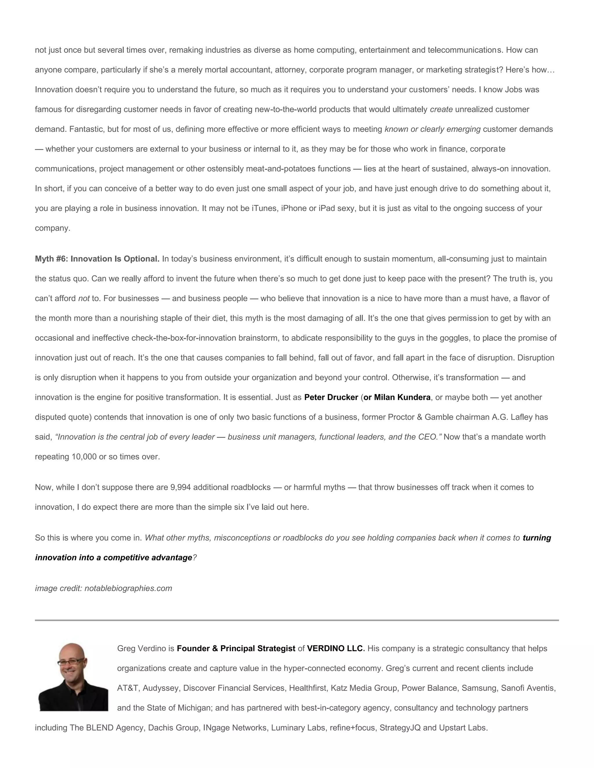 not just once but several times over, remaking industries as diverse as home computing, entertainment and telecommunications. How can

anyone compare, particularly if she’s a merely mortal accountant, attorney, corporate program manager, or marketing strategist? Here’s how…

Innovation doesn’t require you to understand the future, so much as it requires you to understand your customers’ needs. I know Jobs was

famous for disregarding customer needs in favor of creating new-to-the-world products that would ultimately create unrealized customer

demand. Fantastic, but for most of us, defining more effective or more efficient ways to meeting known or clearly emerging customer demands

— whether your customers are external to your business or internal to it, as they may be for those who work in finance, corporate

communications, project management or other ostensibly meat-and-potatoes functions — lies at the heart of sustained, always-on innovation.

In short, if you can conceive of a better way to do even just one small aspect of your job, and have just enough drive to do something about it,

you are playing a role in business innovation. It may not be iTunes, iPhone or iPad sexy, but it is just as vital to the ongoing success of your

company.


Myth #6: Innovation Is Optional. In today’s business environment, it’s difficult enough to sustain momentum, all-consuming just to maintain

the status quo. Can we really afford to invent the future when there’s so much to get done just to keep pace with the present? The truth is, you

can’t afford not to. For businesses — and business people — who believe that innovation is a nice to have more than a must have, a flavor of

the month more than a nourishing staple of their diet, this myth is the most damaging of all. It’s the one that gives permission to get by with an

occasional and ineffective check-the-box-for-innovation brainstorm, to abdicate responsibility to the guys in the goggles, to place the promise of

innovation just out of reach. It’s the one that causes companies to fall behind, fall out of favor, and fall apart in the face of disruption. Disruption

is only disruption when it happens to you from outside your organization and beyond your control. Otherwise, it’s transformation — and

innovation is the engine for positive transformation. It is essential. Just as Peter Drucker (or Milan Kundera, or maybe both — yet another

disputed quote) contends that innovation is one of only two basic functions of a business, former Proctor & Gamble chairman A.G. Lafley has

said, “Innovation is the central job of every leader — business unit managers, functional leaders, and the CEO.” Now that’s a mandate worth

repeating 10,000 or so times over.


Now, while I don’t suppose there are 9,994 additional roadblocks — or harmful myths — that throw businesses off track when it comes to

innovation, I do expect there are more than the simple six I’ve laid out here.


So this is where you come in. What other myths, misconceptions or roadblocks do you see holding companies back when it comes to turning

innovation into a competitive advantage?


image credit: notablebiographies.com




                        Greg Verdino is Founder & Principal Strategist of VERDINO LLC. His company is a strategic consultancy that helps

                        organizations create and capture value in the hyper-connected economy. Greg’s current and recent clients include

                        AT&T, Audyssey, Discover Financial Services, Healthfirst, Katz Media Group, Power Balance, Samsung, Sanofi Aventis,

                        and the State of Michigan; and has partnered with best-in-category agency, consultancy and technology partners

including The BLEND Agency, Dachis Group, INgage Networks, Luminary Labs, refine+focus, StrategyJQ and Upstart Labs.
 